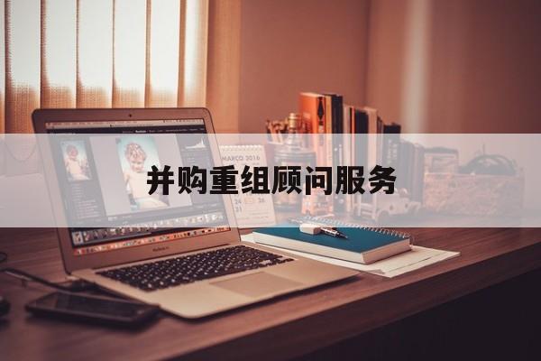 并购重组顾问服务(并购重组顾问主要包括协助咨询人进行什么)阳泉市 并购重组顾问服务(并购重组顾问主要包括协助咨询人进行什么)阳泉市